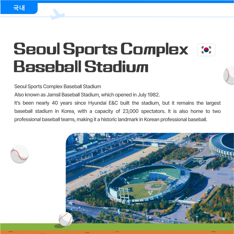 Seoul Sports Complex Baseball Stadium  Also known as Jamsil Baseball Stadium, which opened in July 1982.  Its been nearly 40 years since Hyundai E&C built the stadium, but it remains the largest baseball stadium in Korea, with a capacity of 23,000 spectators. It is also home to two professional baseball teams, making it a historic landmark in Korean professional baseball. 